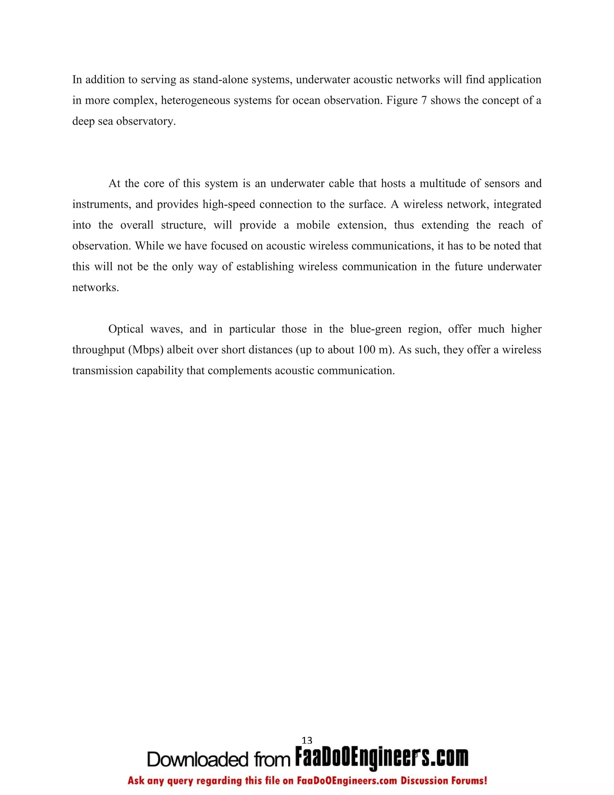 In addition to serving as stand-alone systems, underwater acoustic networks will find application
in more complex, heterogeneous systems for ocean observation. Figure 7 shows the concept of a
deep sea observatory.




       At the core of this system is an underwater cable that hosts a multitude of sensors and
instruments, and provides high-speed connection to the surface. A wireless network, integrated
into the overall structure, will provide a mobile extension, thus extending the reach of
observation. While we have focused on acoustic wireless communications, it has to be noted that
this will not be the only way of establishing wireless communication in the future underwater
networks.


       Optical waves, and in particular those in the blue-green region, offer much higher
throughput (Mbps) albeit over short distances (up to about 100 m). As such, they offer a wireless
transmission capability that complements acoustic communication.




                                               13
 