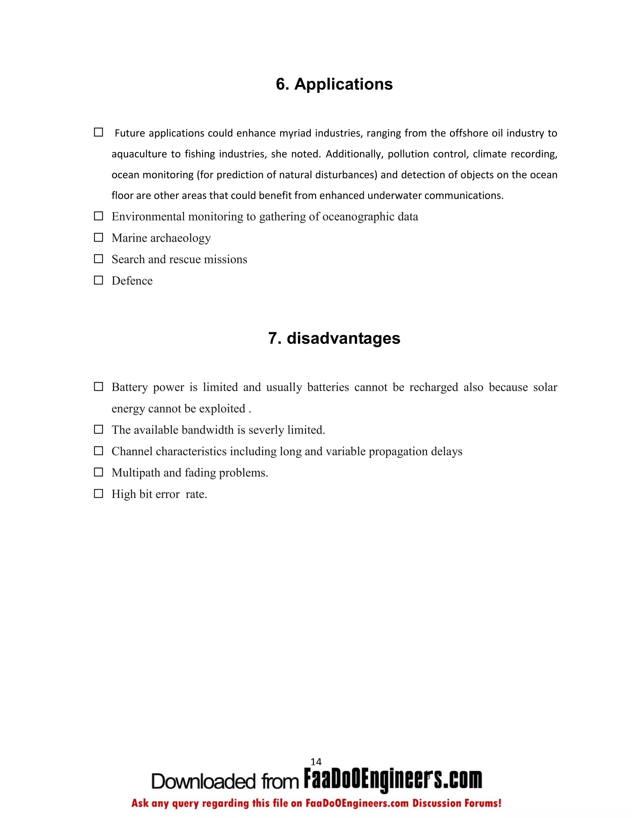 6. Applications

 Future applications could enhance myriad industries, ranging from the offshore oil industry to
   aquaculture to fishing industries, she noted. Additionally, pollution control, climate recording,
   ocean monitoring (for prediction of natural disturbances) and detection of objects on the ocean
   floor are other areas that could benefit from enhanced underwater communications.
 Environmental monitoring to gathering of oceanographic data
 Marine archaeology
 Search and rescue missions
 Defence



                                     7. disadvantages

 Battery power is limited and usually batteries cannot be recharged also because solar
   energy cannot be exploited .
 The available bandwidth is severly limited.
 Channel characteristics including long and variable propagation delays
 Multipath and fading problems.
 High bit error rate.




                                              14
 