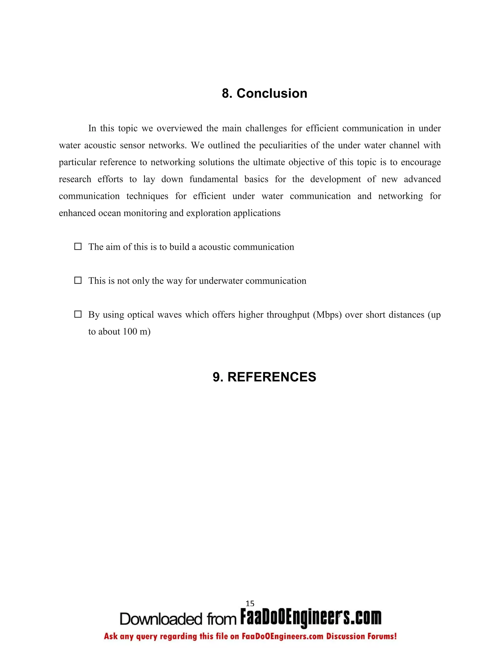 8. Conclusion

       In this topic we overviewed the main challenges for efficient communication in under
water acoustic sensor networks. We outlined the peculiarities of the under water channel with
particular reference to networking solutions the ultimate objective of this topic is to encourage
research efforts to lay down fundamental basics for the development of new advanced
communication techniques for efficient under water communication and networking for
enhanced ocean monitoring and exploration applications


    The aim of this is to build a acoustic communication


    This is not only the way for underwater communication


    By using optical waves which offers higher throughput (Mbps) over short distances (up
       to about 100 m)



                                       9. REFERENCES




                                               15
 
