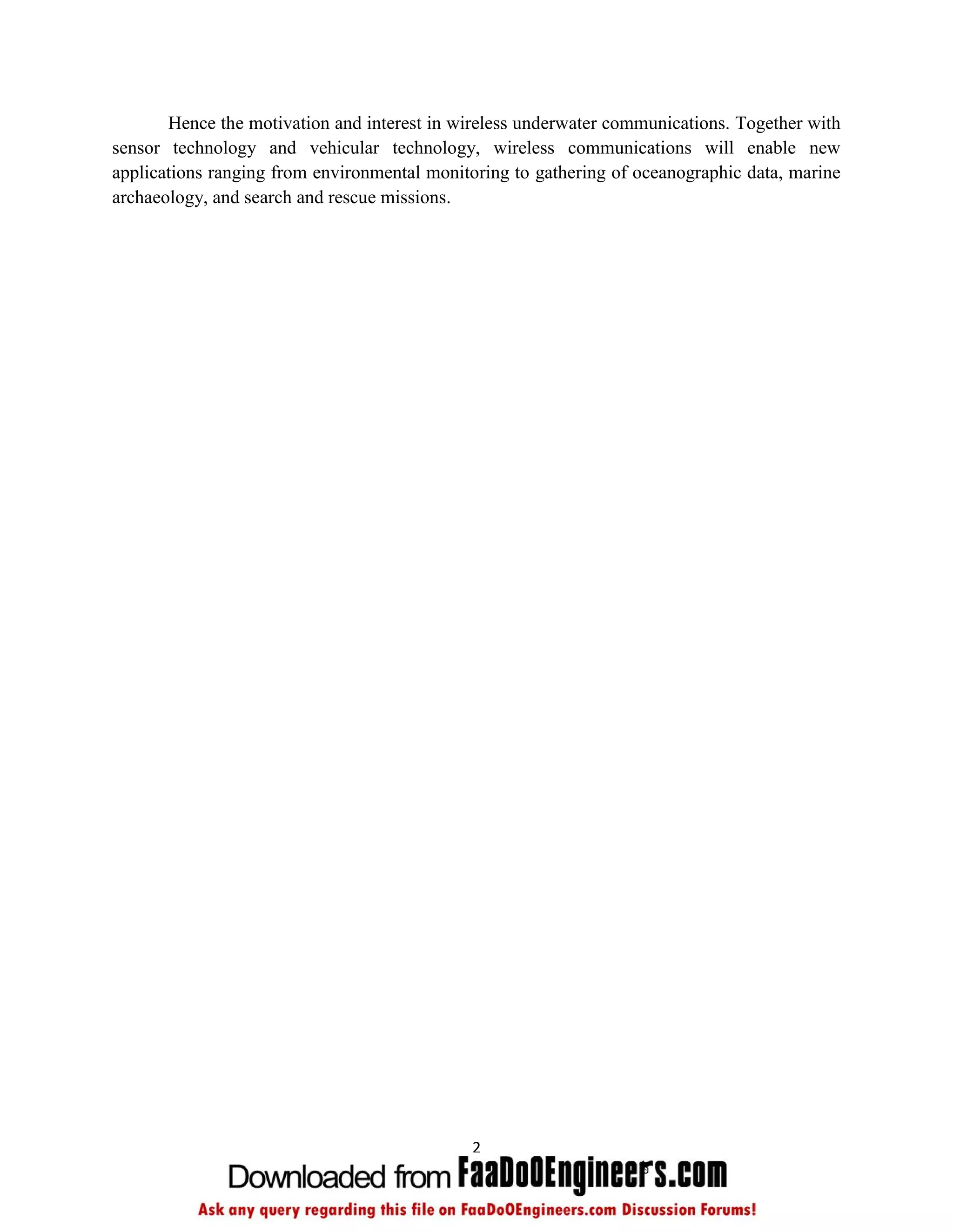 Hence the motivation and interest in wireless underwater communications. Together with
sensor technology and vehicular technology, wireless communications will enable new
applications ranging from environmental monitoring to gathering of oceanographic data, marine
archaeology, and search and rescue missions.




                                             2
 