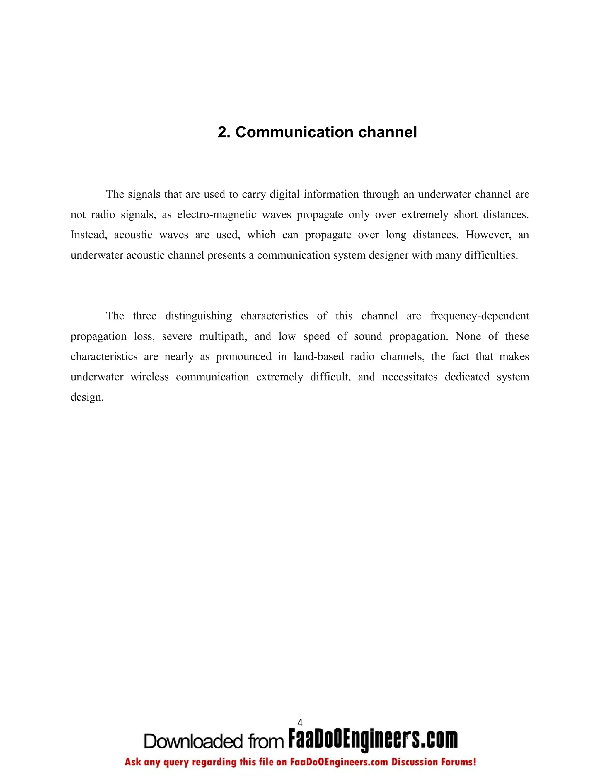 2. Communication channel


          The signals that are used to carry digital information through an underwater channel are
not radio signals, as electro-magnetic waves propagate only over extremely short distances.
Instead, acoustic waves are used, which can propagate over long distances. However, an
underwater acoustic channel presents a communication system designer with many difficulties.




          The three distinguishing characteristics of this channel are frequency-dependent
propagation loss, severe multipath, and low speed of sound propagation. None of these
characteristics are nearly as pronounced in land-based radio channels, the fact that makes
underwater wireless communication extremely difficult, and necessitates dedicated system
design.




                                                 4
 