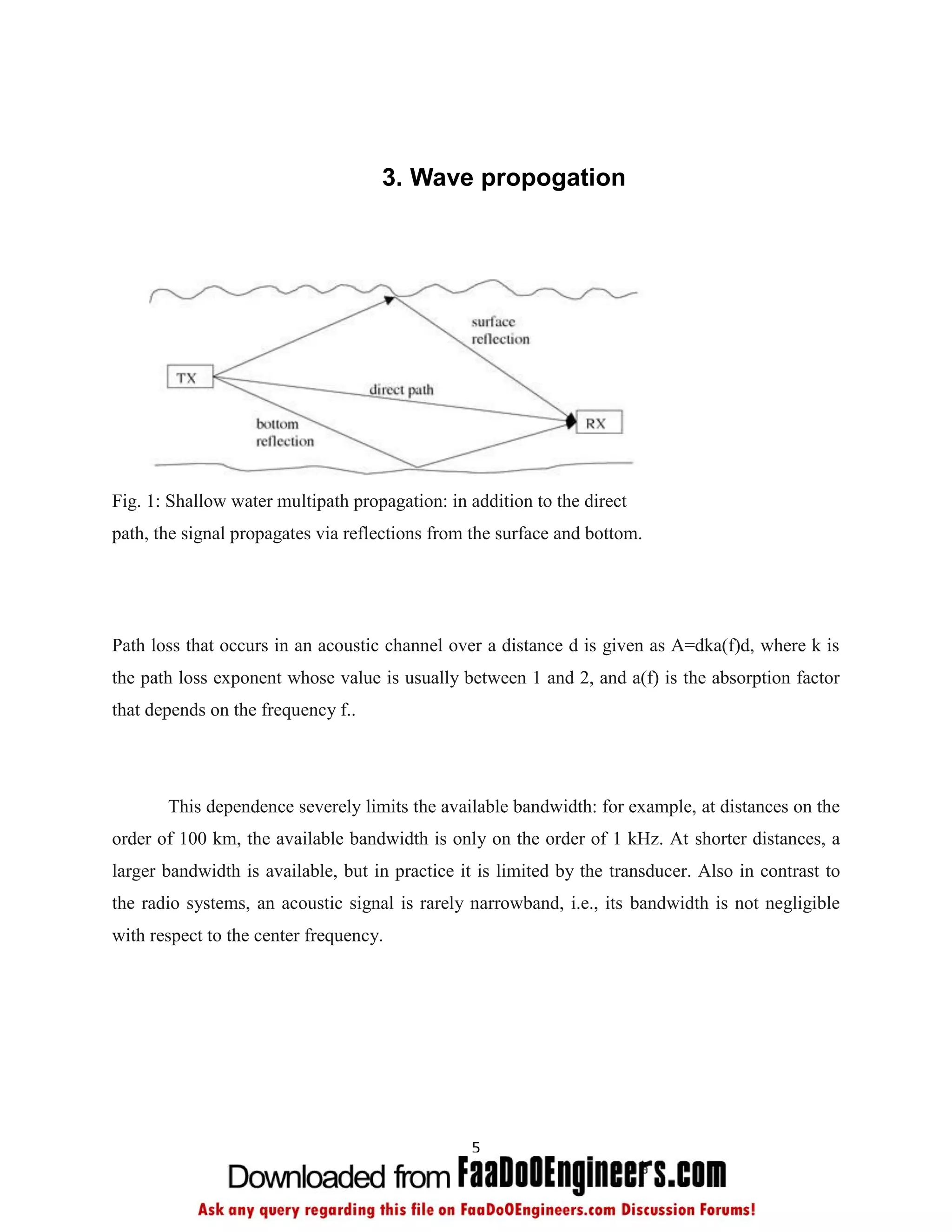 3. Wave propogation




Fig. 1: Shallow water multipath propagation: in addition to the direct
path, the signal propagates via reflections from the surface and bottom.




Path loss that occurs in an acoustic channel over a distance d is given as A=dka(f)d, where k is
the path loss exponent whose value is usually between 1 and 2, and a(f) is the absorption factor
that depends on the frequency f..




       This dependence severely limits the available bandwidth: for example, at distances on the
order of 100 km, the available bandwidth is only on the order of 1 kHz. At shorter distances, a
larger bandwidth is available, but in practice it is limited by the transducer. Also in contrast to
the radio systems, an acoustic signal is rarely narrowband, i.e., its bandwidth is not negligible
with respect to the center frequency.




                                                5
 