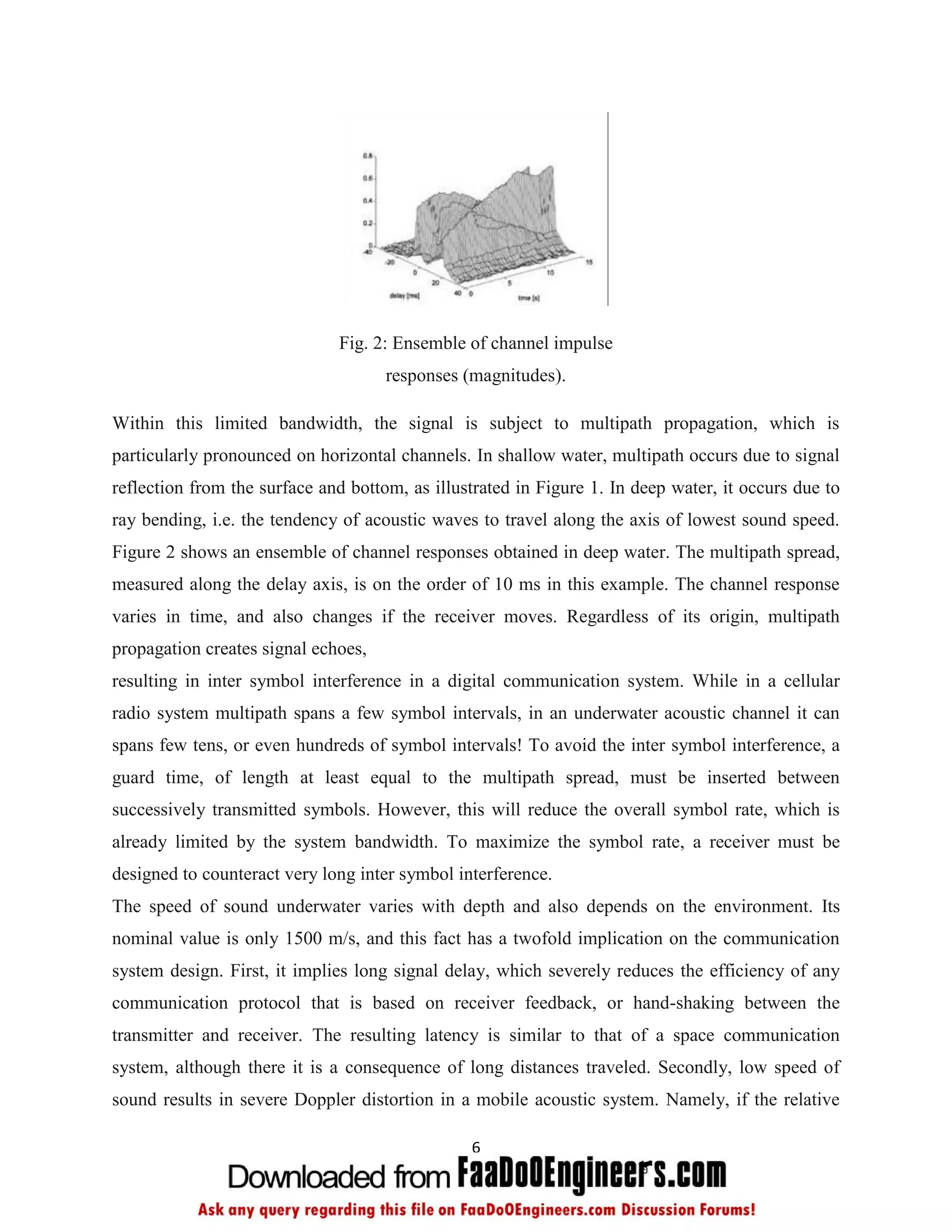 Fig. 2: Ensemble of channel impulse
                                     responses (magnitudes).

Within this limited bandwidth, the signal is subject to multipath propagation, which is
particularly pronounced on horizontal channels. In shallow water, multipath occurs due to signal
reflection from the surface and bottom, as illustrated in Figure 1. In deep water, it occurs due to
ray bending, i.e. the tendency of acoustic waves to travel along the axis of lowest sound speed.
Figure 2 shows an ensemble of channel responses obtained in deep water. The multipath spread,
measured along the delay axis, is on the order of 10 ms in this example. The channel response
varies in time, and also changes if the receiver moves. Regardless of its origin, multipath
propagation creates signal echoes,
resulting in inter symbol interference in a digital communication system. While in a cellular
radio system multipath spans a few symbol intervals, in an underwater acoustic channel it can
spans few tens, or even hundreds of symbol intervals! To avoid the inter symbol interference, a
guard time, of length at least equal to the multipath spread, must be inserted between
successively transmitted symbols. However, this will reduce the overall symbol rate, which is
already limited by the system bandwidth. To maximize the symbol rate, a receiver must be
designed to counteract very long inter symbol interference.
The speed of sound underwater varies with depth and also depends on the environment. Its
nominal value is only 1500 m/s, and this fact has a twofold implication on the communication
system design. First, it implies long signal delay, which severely reduces the efficiency of any
communication protocol that is based on receiver feedback, or hand-shaking between the
transmitter and receiver. The resulting latency is similar to that of a space communication
system, although there it is a consequence of long distances traveled. Secondly, low speed of
sound results in severe Doppler distortion in a mobile acoustic system. Namely, if the relative

                                                6
 