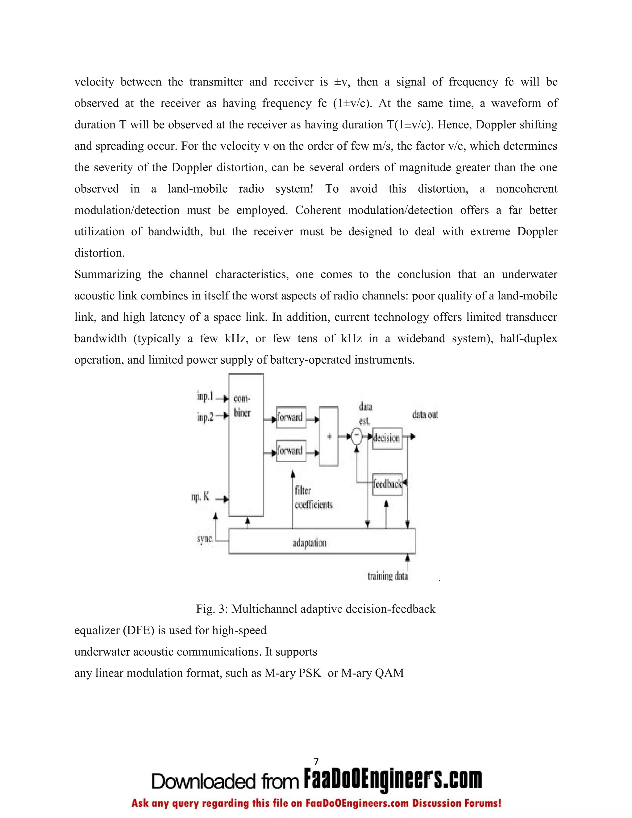 velocity between the transmitter and receiver is ±v, then a signal of frequency fc will be
observed at the receiver as having frequency fc (1±v/c). At the same time, a waveform of
duration T will be observed at the receiver as having duration T(1±v/c). Hence, Doppler shifting
and spreading occur. For the velocity v on the order of few m/s, the factor v/c, which determines
the severity of the Doppler distortion, can be several orders of magnitude greater than the one
observed in a land-mobile radio system! To avoid this distortion, a noncoherent
modulation/detection must be employed. Coherent modulation/detection offers a far better
utilization of bandwidth, but the receiver must be designed to deal with extreme Doppler
distortion.
Summarizing the channel characteristics, one comes to the conclusion that an underwater
acoustic link combines in itself the worst aspects of radio channels: poor quality of a land-mobile
link, and high latency of a space link. In addition, current technology offers limited transducer
bandwidth (typically a few kHz, or few tens of kHz in a wideband system), half-duplex
operation, and limited power supply of battery-operated instruments.




                                                                          .

                        Fig. 3: Multichannel adaptive decision-feedback
equalizer (DFE) is used for high-speed
underwater acoustic communications. It supports
any linear modulation format, such as M-ary PSK or M-ary QAM




                                                7
 