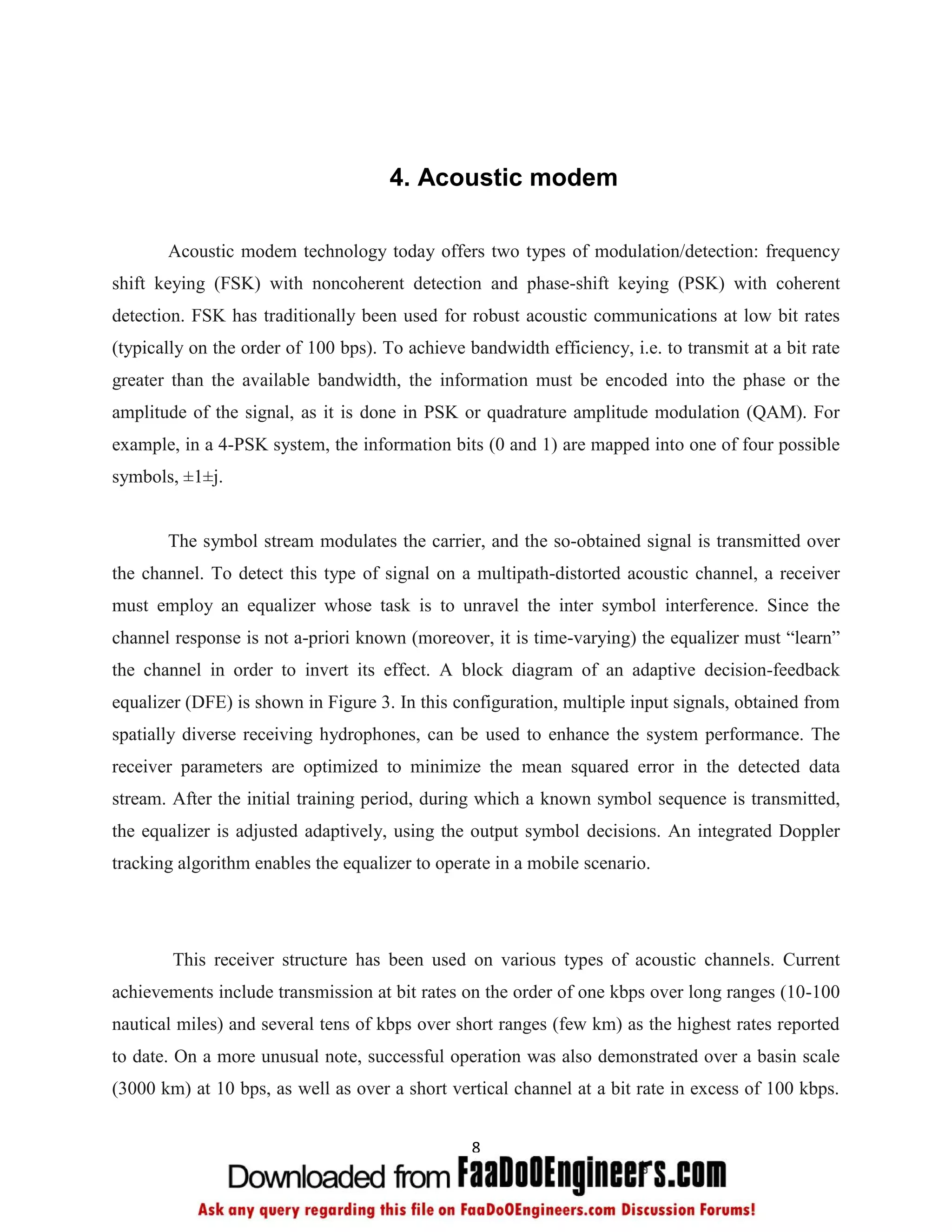 4. Acoustic modem

       Acoustic modem technology today offers two types of modulation/detection: frequency
shift keying (FSK) with noncoherent detection and phase-shift keying (PSK) with coherent
detection. FSK has traditionally been used for robust acoustic communications at low bit rates
(typically on the order of 100 bps). To achieve bandwidth efficiency, i.e. to transmit at a bit rate
greater than the available bandwidth, the information must be encoded into the phase or the
amplitude of the signal, as it is done in PSK or quadrature amplitude modulation (QAM). For
example, in a 4-PSK system, the information bits (0 and 1) are mapped into one of four possible
symbols, ±1±j.


       The symbol stream modulates the carrier, and the so-obtained signal is transmitted over
the channel. To detect this type of signal on a multipath-distorted acoustic channel, a receiver
must employ an equalizer whose task is to unravel the inter symbol interference. Since the
channel response is not a-priori known (moreover, it is time-varying) the equalizer must “learn”
the channel in order to invert its effect. A block diagram of an adaptive decision-feedback
equalizer (DFE) is shown in Figure 3. In this configuration, multiple input signals, obtained from
spatially diverse receiving hydrophones, can be used to enhance the system performance. The
receiver parameters are optimized to minimize the mean squared error in the detected data
stream. After the initial training period, during which a known symbol sequence is transmitted,
the equalizer is adjusted adaptively, using the output symbol decisions. An integrated Doppler
tracking algorithm enables the equalizer to operate in a mobile scenario.




        This receiver structure has been used on various types of acoustic channels. Current
achievements include transmission at bit rates on the order of one kbps over long ranges (10-100
nautical miles) and several tens of kbps over short ranges (few km) as the highest rates reported
to date. On a more unusual note, successful operation was also demonstrated over a basin scale
(3000 km) at 10 bps, as well as over a short vertical channel at a bit rate in excess of 100 kbps.


                                                 8
 