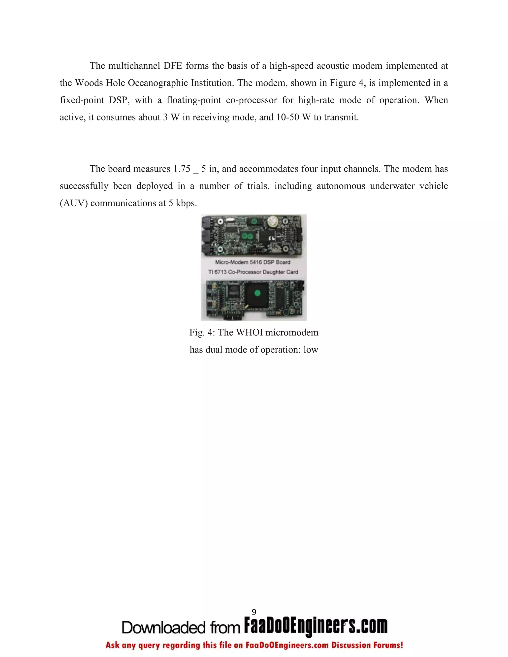 The multichannel DFE forms the basis of a high-speed acoustic modem implemented at
the Woods Hole Oceanographic Institution. The modem, shown in Figure 4, is implemented in a
fixed-point DSP, with a floating-point co-processor for high-rate mode of operation. When
active, it consumes about 3 W in receiving mode, and 10-50 W to transmit.




       The board measures 1.75 _ 5 in, and accommodates four input channels. The modem has
successfully been deployed in a number of trials, including autonomous underwater vehicle
(AUV) communications at 5 kbps.




                               Fig. 4: The WHOI micromodem
                               has dual mode of operation: low




                                              9
 