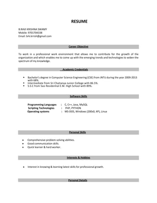 RESUME
B.RAVI KRISHNA SWAMY
Mobile: 9701704338
Email: brk.krrish@gmail.com


                                            Career Objective

To work in a professional work environment that allows me to contribute for the growth of the
organization and which enables me to come up with the emerging trends and technologies to widen the
spectrum of my knowledge.

                                      Academic Credentials

      Bachelor’s degree in Computer Science Engineering (CSE) from JNTU during the year 2009-2013
       with 68%.
      Intermediate from Sri Chaitanya Junior College with 86.5%.
      S.S.C from Sasi Residential E.M. High School with 89%.


                                             Software Skills

       Programming Languages         : C, C++, Java, MySQL
       Scripting Technologies        : PHP, PYTHON
       Operating systems              : MS-DOS, Windows (200s0, XP), Linux




                                            Personal Skills

       Comprehensive problem solving abilities.
       Good communication skills.
       Quick learner & hard worker.


                                          Interests & Hobbies


       Interest in knowing & learning latest skills for professional growth.



                                           Personal Details
 