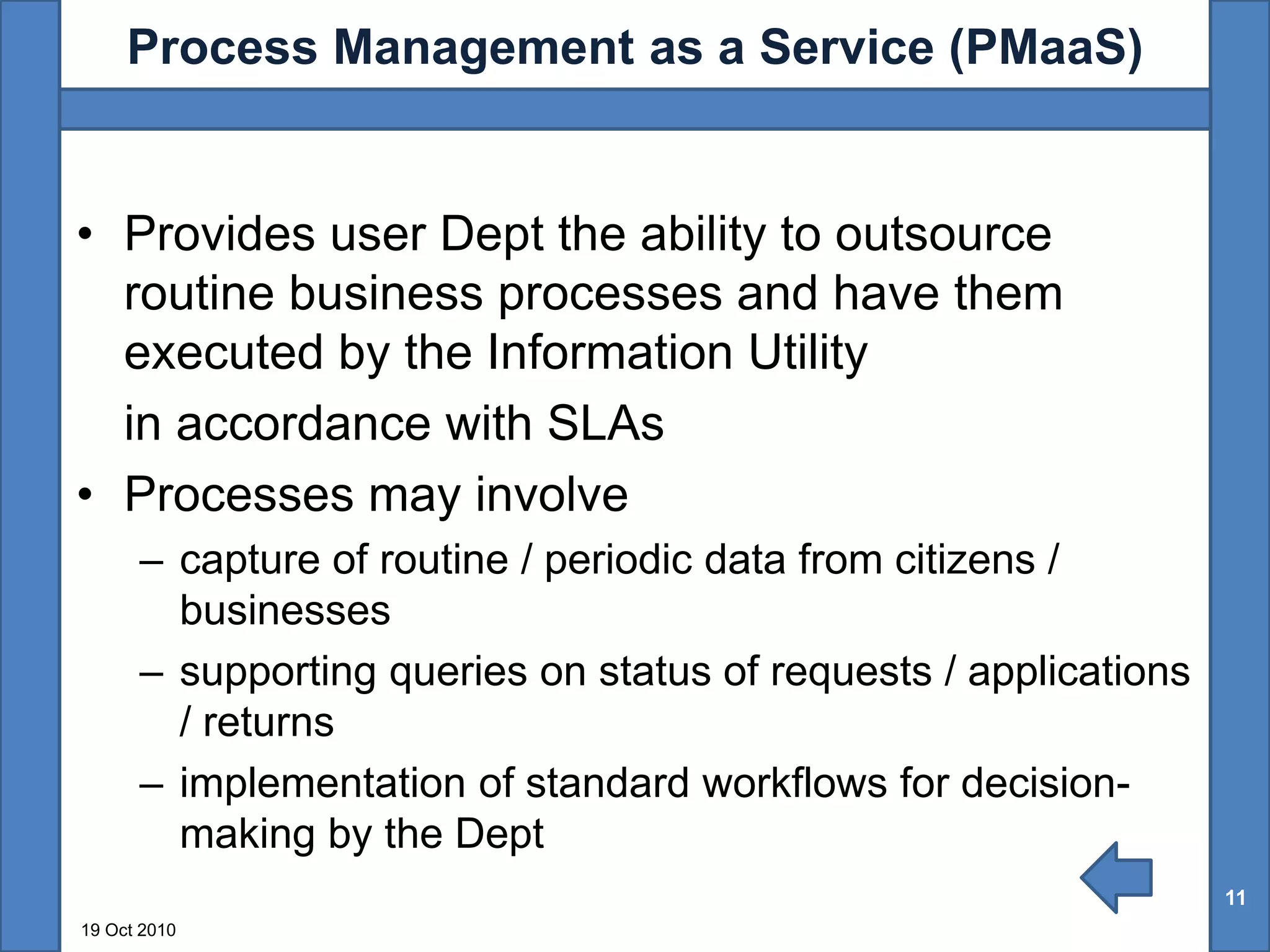 Process Management as a Service (PMaaS)


• Provides user Dept the ability to outsource
  routine business processes and have them
  executed by the Information Utility
  in accordance with SLAs
• Processes may involve
      – capture of routine / periodic data from citizens /
        businesses
      – supporting queries on status of requests / applications
        / returns
      – implementation of standard workflows for decision-
        making by the Dept
                                                                  11
19 Oct 2010
 