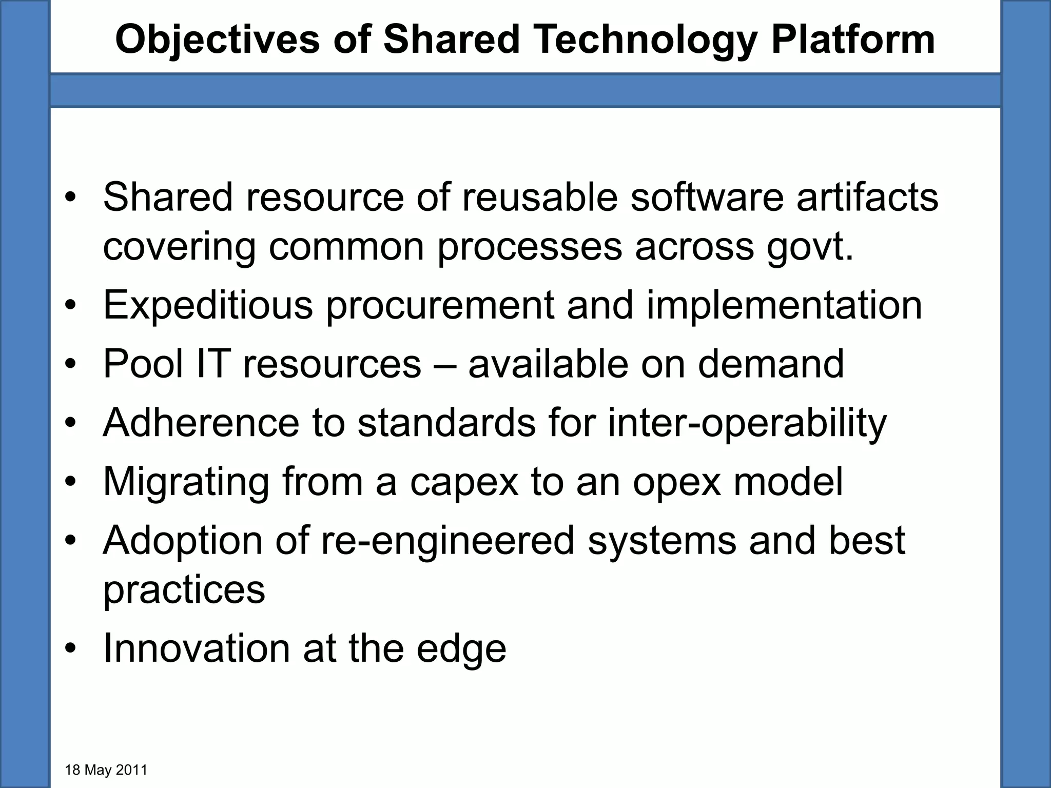 Objectives of Shared Technology Platform


• Shared resource of reusable software artifacts
  covering common processes across govt.
• Expeditious procurement and implementation
• Pool IT resources – available on demand
• Adherence to standards for inter-operability
• Migrating from a capex to an opex model
• Adoption of re-engineered systems and best
  practices
• Innovation at the edge

18 May 2011
 