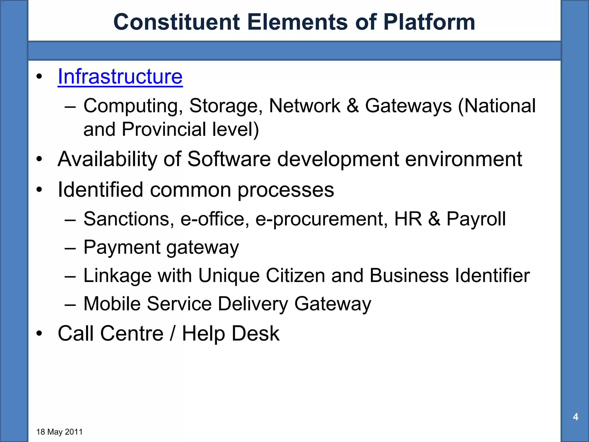 Constituent Elements of Platform

• Infrastructure
      – Computing, Storage, Network & Gateways (National
        and Provincial level)
• Availability of Software development environment
• Identified common processes
      –       Sanctions, e-office, e-procurement, HR & Payroll
      –       Payment gateway
      –       Linkage with Unique Citizen and Business Identifier
      –       Mobile Service Delivery Gateway
• Call Centre / Help Desk


                                                                    4
18 May 2011
 