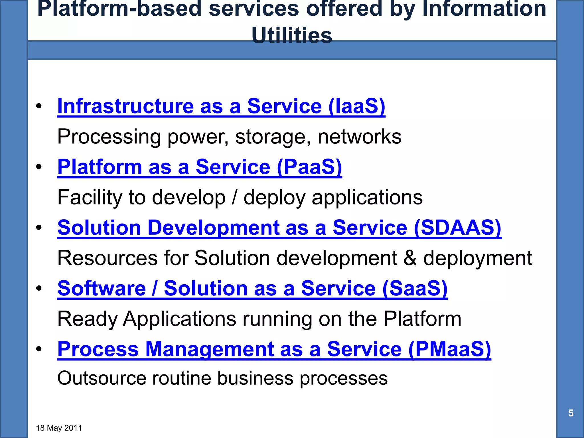 Platform-based services offered by Information
                   Utilities


• Infrastructure as a Service (IaaS)
  Processing power, storage, networks
• Platform as a Service (PaaS)
  Facility to develop / deploy applications
• Solution Development as a Service (SDAAS)
  Resources for Solution development & deployment
• Software / Solution as a Service (SaaS)
  Ready Applications running on the Platform
• Process Management as a Service (PMaaS)
     Outsource routine business processes
                                                    5
18 May 2011
 