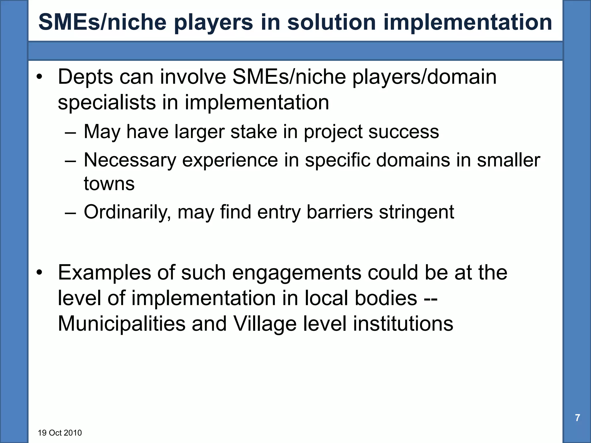 SMEs/niche players in solution implementation

• Depts can involve SMEs/niche players/domain
  specialists in implementation
      – May have larger stake in project success
      – Necessary experience in specific domains in smaller
        towns
      – Ordinarily, may find entry barriers stringent


• Examples of such engagements could be at the
  level of implementation in local bodies --
  Municipalities and Village level institutions



                                                              7
19 Oct 2010
 