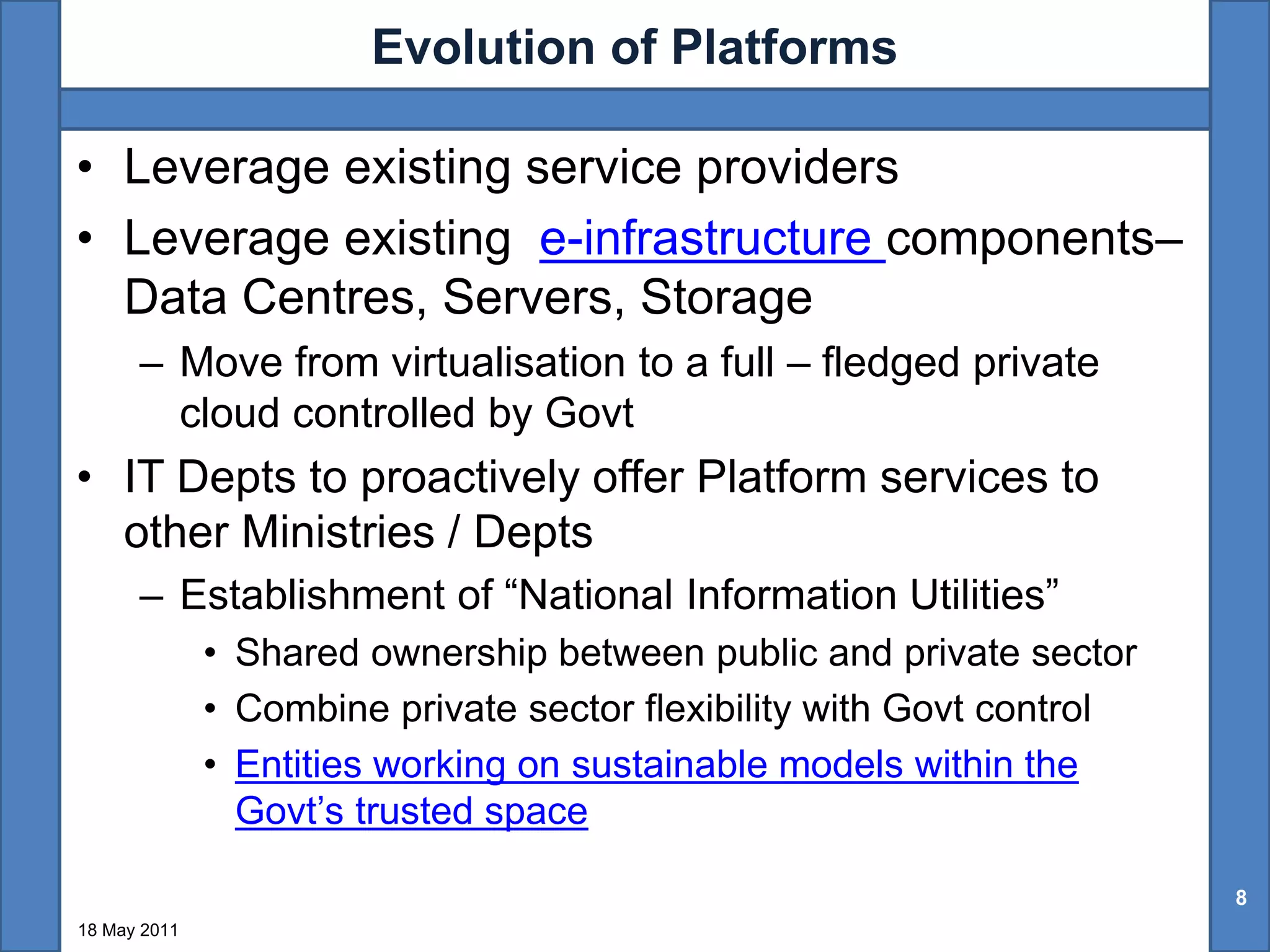 Evolution of Platforms

• Leverage existing service providers
• Leverage existing e-infrastructure components–
  Data Centres, Servers, Storage
      – Move from virtualisation to a full – fledged private
        cloud controlled by Govt
• IT Depts to proactively offer Platform services to
  other Ministries / Depts
      – Establishment of “National Information Utilities”
              • Shared ownership between public and private sector
              • Combine private sector flexibility with Govt control
              • Entities working on sustainable models within the
                Govt’s trusted space

                                                                       8
18 May 2011
 