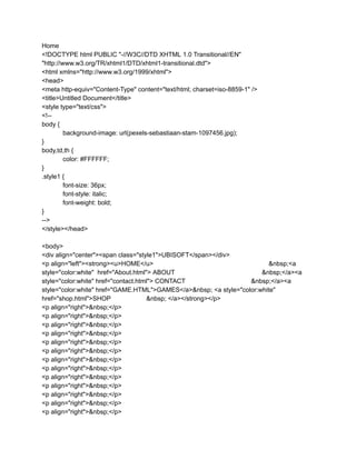 Home
<!DOCTYPE html PUBLIC "-//W3C//DTD XHTML 1.0 Transitional//EN"
"http://www.w3.org/TR/xhtml1/DTD/xhtml1-transitional.dtd">
<html xmlns="http://www.w3.org/1999/xhtml">
<head>
<meta http-equiv="Content-Type" content="text/html; charset=iso-8859-1" />
<title>Untitled Document</title>
<style type="text/css">
<!--
body {
background-image: url(pexels-sebastiaan-stam-1097456.jpg);
}
body,td,th {
color: #FFFFFF;
}
.style1 {
font-size: 36px;
font-style: italic;
font-weight: bold;
}
-->
</style></head>
<body>
<div align="center"><span class="style1">UBISOFT</span></div>
<p align="left"><strong><u>HOME</u> &nbsp;<a
style="color:white" href="About.html"> ABOUT &nbsp;</a><a
style="color:white" href="contact.html"> CONTACT &nbsp;</a><a
style="color:white" href="GAME.HTML">GAMES</a>&nbsp; <a style="color:white"
href="shop.html">SHOP &nbsp; </a></strong></p>
<p align="right">&nbsp;</p>
<p align="right">&nbsp;</p>
<p align="right">&nbsp;</p>
<p align="right">&nbsp;</p>
<p align="right">&nbsp;</p>
<p align="right">&nbsp;</p>
<p align="right">&nbsp;</p>
<p align="right">&nbsp;</p>
<p align="right">&nbsp;</p>
<p align="right">&nbsp;</p>
<p align="right">&nbsp;</p>
<p align="right">&nbsp;</p>
<p align="right">&nbsp;</p>
 