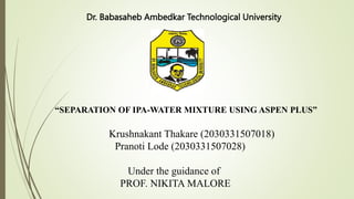 Dr. Babasaheb Ambedkar Technological University
“SEPARATION OF IPA-WATER MIXTURE USING ASPEN PLUS”
Krushnakant Thakare (2030331507018)
Pranoti Lode (2030331507028)
Under the guidance of
PROF. NIKITA MALORE
 