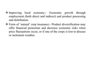  Improving local economy:- Economic growth through
employment (both direct and indirect) and product processing
and distribution.
 Form of ‘natural’ crop insurance:- Product diversification may
offer financial protection and decrease economic risks when
price fluctuations occur, or if one of the crops is lost to disease
or inclement weather.
 