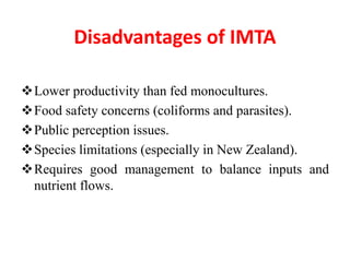Disadvantages of IMTA
Lower productivity than fed monocultures.
Food safety concerns (coliforms and parasites).
Public perception issues.
Species limitations (especially in New Zealand).
Requires good management to balance inputs and
nutrient flows.
 