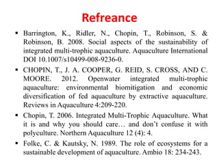 Refreance
 Barrington, K., Ridler, N., Chopin, T., Robinson, S. &
Robinson, B. 2008. Social aspects of the sustainability of
integrated multi-trophic aquaculture. Aquaculture International
DOI 10.1007/s10499-008-9236-0.
 CHOPIN, T., J. A. COOPER, G. REID, S. CROSS, AND C.
MOORE. 2012. Openwater integrated multi-trophic
aquaculture: environmental biomitigation and economic
diversification of fed aquaculture by extractive aquaculture.
Reviews in Aquaculture 4:209-220.
 Chopin, T. 2006. Integrated Multi-Trophic Aquaculture. What
it is and why you should care… and don’t confuse it with
polyculture. Northern Aquaculture 12 (4): 4.
 Folke, C. & Kautsky, N. 1989. The role of ecosystems for a
sustainable development of aquaculture. Ambio 18: 234-243.
 