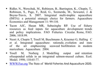  Ridler, N., Wowchuk, M., Robinson, B., Barrington, K., Chopin, T.,
Robinson, S., Page, F., Reid, G., Szemerda, M., Sewuster, J. &
Boyne-Travis, S. 2007. Integrated multi-trophic aquaculture
(IMTA): a potential strategic choice for farmers. Aquaculture
Economics and Management 11: 99-110.
 Tacon AJC, Hasan MR, Subasinghe RP. Use of fishery
resources as feed inputs for aquaculture development: trends
and policy implications. FAO Fisheries Circular. Rome, FAO.
2006; 1018:99.
 Neori A, Chopin T, Troell M, Buschmann A, Kraemer G, Halling C
et al. Integrated aquaculture: rationale, evolution and state
of the art emphasizing seaweed biofiltration in modern
mariculture. Aquaculture. 2004.
 Troell M, Norberg J. Modelling output and retention
ofsuspended solids in an integrated salmon-mussel culture. Ecol.
Model. 1998; 110:65-77.
 WWW.Fao.org The State of World Fisheries And Aquaculture 2020.
 