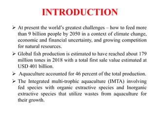 INTRODUCTION
 At present the world’s greatest challenges – how to feed more
than 9 billion people by 2050 in a context of climate change,
economic and financial uncertainty, and growing competition
for natural resources.
 Global fish production is estimated to have reached about 179
million tones in 2018 with a total first sale value estimated at
USD 401 billion.
 Aquaculture accounted for 46 percent of the total production.
 The Integrated multi-trophic aquaculture (IMTA) involving
fed species with organic extractive species and Inorganic
extractive species that utilize wastes from aquaculture for
their growth.
 