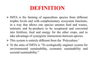 DEFINITION
 IMTA is the farming of aquaculture species from different
trophic levels and with complementary ecosystem functions,
in a way that allows one species uneaten feed and wastes,
nutrients and by-products to be recaptured and converted
into fertilizer, feed and energy for the other crops, and to
take advantage of synergistic interactions between species.
 This system is entirely different from the ‘Polyculture.’
 To the aims of IMTA is “To ecologically engineer system for
environmental sustainability, economic sustainability and
societal sustainability.”
 