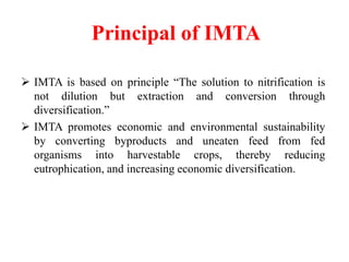 Principal of IMTA
 IMTA is based on principle “The solution to nitrification is
not dilution but extraction and conversion through
diversification.”
 IMTA promotes economic and environmental sustainability
by converting byproducts and uneaten feed from fed
organisms into harvestable crops, thereby reducing
eutrophication, and increasing economic diversification.
 
