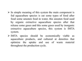  In simple meaning of this system the main component is
fed aquaculture species is eat some types of food after
food some uneaten food in water, this uneaten food used
by organic extractive aquaculture species after that
release some gases and this some gases used by inorganic
extractive aquaculture species, this system is IMTA
system.
 IMTA species should be economically viable as
aquaculture products, and cultured at densities that
optimize the uptake and use of waste material
throughout the production cycle.
 