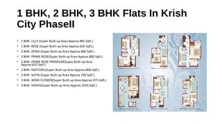 1 BHK, 2 BHK, 3 BHK Flats In Krish
City PhaseII
• 1 BHK- LILLY (Super Built-up Area Approx.485 Sqft.)
• 1 BHK- ROSE (Super Built-up Area Approx.605 Sqft.)
• 2 BHK- ZENIA (Super Built-up Area Approx.860 Sqft.)
• 2 BHK- PRIME ROSE(Super Built-up Area Approx.800 Sqft.)
• 2 BHK- PRIME ROSE PREMIUM(Super Built-up Area
Approx.815 Sqft.)
• 2 BHK- DAFFODIL(Super Built-up Area Approx.800 Sqft.)
• 2 BHK- SATIN (Super Built-up Area Approx.790 Sqft.)
• 3 BHK- WIND FLOWER(Super Built-up Area Approx.975 Sqft.)
• 3 BHK- VENUS(Super Built-up Area Approx.1010 Sqft.)
 
