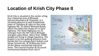 Location of Krish City Phase II
Krish City is situated in the center of big
four industrial area of Bhiwadi,
kahrani,khushkera & Chopanki. It is
situated adjacent to well established
town of Tapukera & right on the state
highway No. 25 (Alwar-Bhiwadi Road),
which has taken the shape of a 4 lane
highway. The State Highways no 25
emerges from the NH 71B at Bhiwadi
and goes upto Alwar. More than 10000
people are living in village tapukara. The
project is on the walking distance from
Honda Siel Car,Lafarge,Saint Gobain and
Shree Cement etc. & 10 Minutes from
all the above mentioned industrial
areas. The Central location & all round
connectivity Maskes Krish city-II”
 