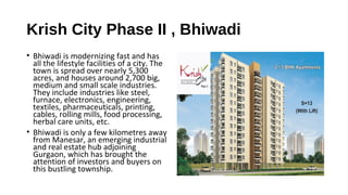 Krish City Phase II , Bhiwadi
• Bhiwadi is modernizing fast and has
all the lifestyle facilities of a city. The
town is spread over nearly 5,300
acres, and houses around 2,700 big,
medium and small scale industries.
They include industries like steel,
furnace, electronics, engineering,
textiles, pharmaceuticals, printing,
cables, rolling mills, food processing,
herbal care units, etc.
• Bhiwadi is only a few kilometres away
from Manesar, an emerging industrial
and real estate hub adjoining
Gurgaon, which has brought the
attention of investors and buyers on
this bustling township.
 