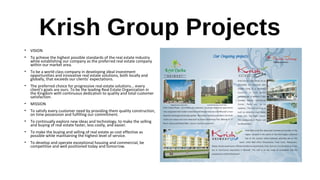 Krish Group Projects
• VISION
• To achieve the highest possible standards of the real estate industry
while establishing our company as the preferred real estate company
within our market area.
• To be a world class company in developing ideal investment
opportunities and innovative real estate solutions, both locally and
globally, that exceeds our clients’ expectations.
• The preferred choice for progressive real estate solutions... every
client's goals are ours. To be the leading Real Estate Organization in
the Kingdom with continuous dedication to quality and total customer
satisfaction.
• MISSION
• To satisfy every customer need by providing them quality construction,
on time possession and fulfilling our commitment.
• To continually explore new ideas and technology, to make the selling
and buying of real estate faster, less costly, and easier.
• To make the buying and selling of real estate as cost effective as
possible while maintaining the highest level of service.
• To develop and operate exceptional housing and commercial, be
competitive and well positioned today and tomorrow.
 