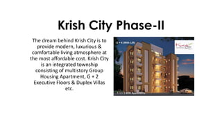 Krish City Phase-II
The dream behind Krish City is to
provide modern, luxurious &
comfortable living atmosphere at
the most affordable cost. Krish City
is an integrated township
consisting of multistory Group
Housing Apartment, G + 2
Executive Floors & Duplex Villas
etc.
 