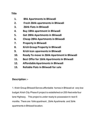 Title
1. Bhk Apartments In Bhiwadi
2. Fresh 2bhk apartments in Bhiwadi
3. 2bhk Flats in Bhiwadi
4. Buy 1Bhk apartment in Bhiwadi
5. Get 2Bhk Apartments in Bhiwadi
6. Cheap 2Bhk Apartments in Bhiwadi
7. Property in Bhiwadi
8. Krish Group Property in Bhiwadi
9. Krish Icon aparments in Bhiwadi
10. Ready To move in 2bhk Apartment in Bhiwadi
11. Best Offer for 1bhk Apartments In Bhiwadi
12. AffordableApartments in Bhiwadi
13. Reliable Flats in Bhiwadi for sale
Description :-
1. Krish Group BhiwadiServes affordable homes in Bhiwadi at very low
budget.Krish City Phase II project is established on 200-feetwide four
lane Highway. This project is under ready to possessionin next 6
months. There are 1bhk apartment , 2bhk Apartments and 3bhk
apartments in Bhiwadi location.
 