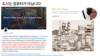 도시는 컴퓨터가 아닙니다.
<Source: https://www.ordnancesurvey.co.uk/business-government/innovation/happens/articles-ehs/smart-cities-digital-technologies>
“Despite the futuristic images the term conjures, a “smart city”
is merely a well-managed city aided by digital technologies.
One of the primary challenges in achieving success for smart
cities, and the reason many initiatives have failed to make it
past the pilot stage, is that they have been driven by a focus
on implementing the technology rather than achieving the
end policy goal, such as improving access to education, or
better transport links.”
<Source: https://placesjournal.org/article/a-city-is-not-a-computer/?cn-reloaded=1>
 