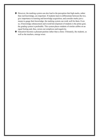  However, the marking system can also lead to the perception that high marks, rather
than real knowledge, are important. If students learn to differentiate between the two,
give importance to learning and knowledge acquisition, and consider marks just a
means to gauge their knowledge, the marking system can work well for them. Even
so, if knowledge enhancement and overall development of students is the prime goal,
the grading system is preferable. This system places students of similar calibre on an
equal footing and, thus, zeroes out complexes and negativity.
 Education becomes a pleasant pastime rather than a chore. Ultimately, the students, as
well as the teachers, emerge wiser.
 