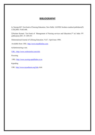 BIBLIOGRAPHY
1. Neeraja KP. Text book of Nursing Education. New Delhi: JAYPEE brothers medical publishers(P)
LTD;2003. P.443-448.
2.Neelam Kumari. Text book of Management of Nursing services and Education.3rd
ed. India: PV
publication:2011. P.-349-351
3.International Journal of Lifelong Education. Vol.7. April-June 1988;
Available from: URL: http://www.trandfonline.com.
4.Administering a test.
URL: :http://www.weborawler.com/info.
5.scoring
.URL: http://www.scoring.rapidfinder.co.in.
6.grading
URL: http://www.myasthenia.org/link click
 