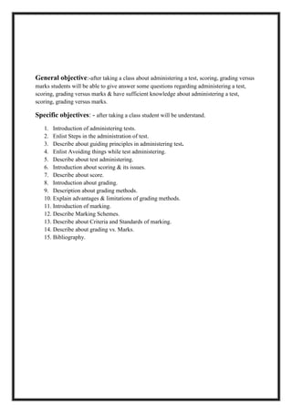 General objective:-after taking a class about administering a test, scoring, grading versus
marks students will be able to give answer some questions regarding administering a test,
scoring, grading versus marks & have sufficient knowledge about administering a test,
scoring, grading versus marks.
Specific objectives: - after taking a class student will be understand.
1. Introduction of administering tests.
2. Enlist Steps in the administration of test.
3. Describe about guiding principles in administering test.
4. Enlist Avoiding things while test administering.
5. Describe about test administering.
6. Introduction about scoring & its issues.
7. Describe about score.
8. Introduction about grading.
9. Description about grading methods.
10. Explain advantages & limitations of grading methods.
11. Introduction of marking.
12. Describe Marking Schemes.
13. Describe about Criteria and Standards of marking.
14. Describe about grading vs. Marks.
15. Bibliography.
 