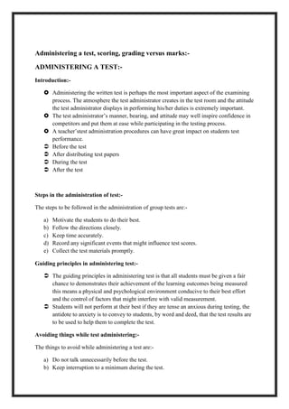 Administering a test, scoring, grading versus marks:-
ADMINISTERING A TEST:-
Introduction:-
 Administering the written test is perhaps the most important aspect of the examining
process. The atmosphere the test administrator creates in the test room and the attitude
the test administrator displays in performing his/her duties is extremely important.
 The test administrator’s manner, bearing, and attitude may well inspire confidence in
competitors and put them at ease while participating in the testing process.
 A teacher’stest administration procedures can have great impact on students test
performance.
 Before the test
 After distributing test papers
 During the test
 After the test
Steps in the administration of test:-
The steps to be followed in the administration of group tests are:-
a) Motivate the students to do their best.
b) Follow the directions closely.
c) Keep time accurately.
d) Record any significant events that might influence test scores.
e) Collect the test materials promptly.
Guiding principles in administering test:-
 The guiding principles in administering test is that all students must be given a fair
chance to demonstrates their achievement of the learning outcomes being measured
this means a physical and psychological environment conducive to their best effort
and the control of factors that might interfere with valid measurement.
 Students will not perform at their best if they are tense an anxious during testing, the
antidote to anxiety is to convey to students, by word and deed, that the test results are
to be used to help them to complete the test.
Avoiding things while test administering:-
The things to avoid while administering a test are:-
a) Do not talk unnecessarily before the test.
b) Keep interruption to a minimum during the test.
 