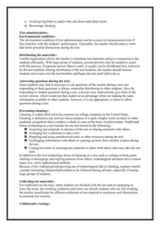 c) Avoid giving hints to pupils who ask about individual items.
d) Discourage cheating.
Test administration:-
Environmental condition:-
The environment condition of test administration can be a source of measurement error if
they interfere with the students’ performance. If possible, the teacher should select a room
that limits potential distractions during the test.
Distributing the materials:-
Careful organization allows the teacher to distribute test materials and give instruction to the
students efficiently. With large group of students, several proctors may be needed to assist
with this process. If separate answer sheet is used, it usually can be distributed first, followed
by the test booklets. During distribution of the test booklets, the teacher should instruct
students not to turn over the test booklets and begin the test until told to do so.
Answering questions during the test:-
Some students may find it necessary to ask questions of the teacher during a test, but
responding to these questions is always somewhat distributing to other students. Also, by
responding to student questions during a test, a proctor may inadvertently give hints to the
correct answer, which would put that student at an advantage while not making the same
information available to other students. however, it is not appropriate to refuse to allow
questions during a test.
Preventing cheating:-
Cheating is widely believed to be common on college campuses in the United States.
Cheating is defined as any activity whose purpose is to gain a higher score on attest or other
academic assignment than a student is likely to earn on the basis of achievement. Traditional
forms of cheating on a test include but are not limited to the following:-
 Acquiring test materials in advance of the test or sharing materials with others.
 Arranging for a substitute to take a test.
 Preparing and using unauthorized notes or other resources during the test.
 Exchanging information with others or copying answers from another student during
the test.
 Coping test items or retaining test materials to share with others who may take the test
later.
In addition to the low-technology forms of cheating on a test such as writing on body parts,
clothing or belongings and copying answers from others, technological advances have created
many new, more sophisticated methods.
Because of the widespread and growing use of technological aids to cheating, teachers should
consider instituting slandered procedures to be followed during all tests, especially if testing
large groups of students.
Collecting test materials:-
For traditional on-site tests, when students are finished with the test and are preparing to
leave the room, the resulting confusion and noise can disturb students who are still working.
the teacher should plan for efficient collection of test material to minimize such distractions
to maintain test security.
Collaborative testing:-
 