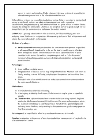 answer is correct and complete. Under criterion-referenced systems, it is possible for
all students to pass the test, or for all students to fail the test.
Either of these systems can be used in standardized testing. What is important to standardized
testing is whether all students are asked equivalent questions, under equivalent
circumstances, and graded equally. In a standardized test, if a given answer is correct for one
student, it is correct for all students. Graders do not accept an answer as good enough for one
student but reject the same answer as inadequate for another student.
GRADING: - grading, often confused with evaluation, involves quantifying data and
assigning value. Grade serves two purposes. Grades notify students of their achievements and
inform the public of student’s performance.
Methods of grading: -
a) Analytic method in the analytical method the ideal answer to a question is specified
in advance, although it need not be in the am the ideal or model answer is broken
down into specific points. The students sure are based upon the number of point
contained in his answer. In addition, component parts such as “effectiveness of
expulsion”, logical organization and support statement are specifies and assigned
points or values.
Advantages:-
1. It can yield very reliable scores.
2. The preparation of detailed answer may bring to the teachers. Attention such errors as
faculty wording extreme difficulty, complexity of the question and unrealistic time;
limits.
3. The subdivision of the model answer can make it easier to discuss with the students
the marks awarded to them.
Limitations:-
1) It is very laborious and time consuming.
2) In attempting to identify the elements, Undue attention may be given to superficial
aspects.
b) Global method :-( sometimes referred to as the holistic or rating method). In global
scoring the ideal answer is not subdivided into specific points and component points.
the examiner is interacted to read the responses rapidly from a general impression
and using some slandered assign a rating to the responses-use good-average-poor for
final discrimination use.
Advantages:-it is very effective when large numbers of essays are to be ready.
Grading in education is the process of applying standardized measurements of varying levels
of achievement in a course.
 