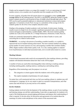 Grades can be assigned in letters, as a range (for example 1 to 6), as a percentage of a total
number correct, or as a number out of a possible total (for example out of 20 or 100).
In some countries, all grades from all current classes are averaged to create a grade point
average (GPA) for the marking period. The GPA is calculated by taking the number of grade
points a student earned in a given period of time of middle school through high school. The
GPA can be used by potential employers or educational institutions to assess and compare
applicants. A Cumulative Grade Point Average is a calculation of the average of all of a
student's grades for all of his or her complete education career
Grading is the grouping of student academic work into bands of achievement. Grading
usually occurs at a larger level, for example: significant assessment tasks, entire modules or
courses and again is represented by a symbol (Sadler, 2005). The most common grading
symbols are A,B,C,D etc and HD, D, C, P (High Distinction, Distinction, Credit, Pass) etc.
Grades are commonly determined by adding up the raw data of marks or scores, and
converting this to a band of achievement.
MARKING: - or scoring is the process of awarding a number (usually), or a symbol to
represent the level of student learning achievement. The most common method is by adding
up the number of correct answers on a test, and assigning a number that correlates (Sadler,
2005). Higher numbers reflect better quality work. As a rule, marking applies to students'
level of performance in individual assessment tasks, not to overall achievement in a course.
Marking Schemes
Criteria-based assessment tasks need to be accompanied by clear marking schemes, providing
students with detailed information about how their work will be judged.
A number of terms are used (often interchangeably) when referring to marking schemes
including marking guides, marking matrices, marking keys and marking rubrics.
Regardless of the terminology used, the purpose is to set out:
a. The categories or criteria against which the students work will be judged; and
b. The explicit standards of performance for each category
No matter how well constructed and clear you feel your marking scheme is; students may still
misinterpret it. Language, by its very nature is open to a myriad of interpretations, and what
seems clear and obvious to you may not be so for students.
Involve Students
Getting students involved in the development of the marking scheme; as part of your teaching
and learning strategy can aid their understanding. It provides an opportunity for students to be
a part of the thinking process around judging performance and deepens their understanding of
what is required. It can also allow for discussion and agreements to be reached about the
meanings of certain words and phrases in the context of the assessment task.
 