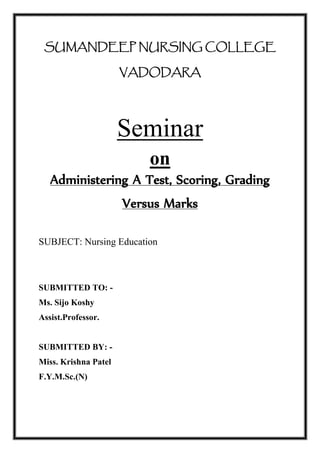SUMANDEEP NURSING COLLEGE
VADODARA
Seminar
on
Administering A Test, Scoring, Grading
Versus Marks
SUBJECT: Nursing Education
SUBMITTED TO: -
Ms. Sijo Koshy
Assist.Professor.
SUBMITTED BY: -
Miss. Krishna Patel
F.Y.M.Sc.(N)
 