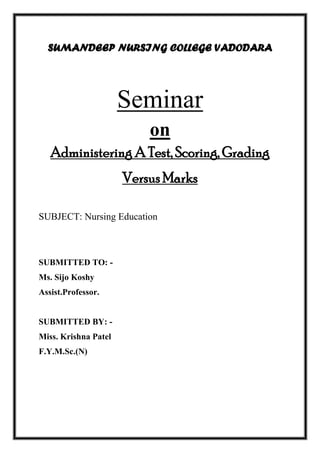 SUMANDEEP NURSING COLLEGE VADODARA
Seminar
on
Administering A Test, Scoring, Grading
Versus Marks
SUBJECT: Nursing Education
SUBMITTED TO: -
Ms. Sijo Koshy
Assist.Professor.
SUBMITTED BY: -
Miss. Krishna Patel
F.Y.M.Sc.(N)
 