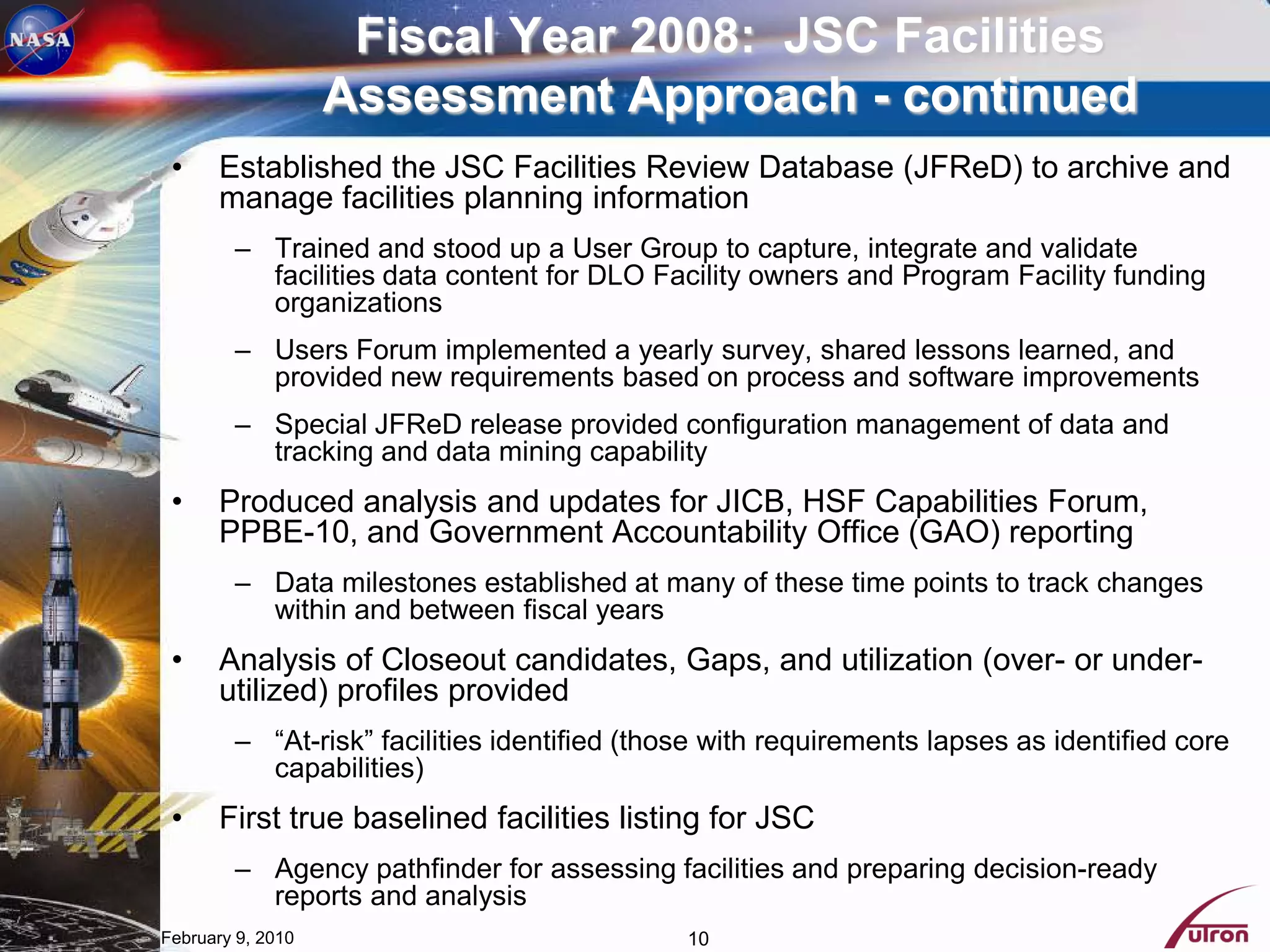 Fiscal Year 2008: JSC Facilities
                   Assessment Approach - continued
 •    Established the JSC Facilities Review Database (JFReD) to archive and
      manage facilities planning information
        – Trained and stood up a User Group to capture, integrate and validate
          facilities data content for DLO Facility owners and Program Facility funding
          organizations
        – Users Forum implemented a yearly survey, shared lessons learned, and
          provided new requirements based on process and software improvements
        – Special JFReD release provided configuration management of data and
          tracking and data mining capability
 •    Produced analysis and updates for JICB, HSF Capabilities Forum,
      PPBE-10, and Government Accountability Office (GAO) reporting
        – Data milestones established at many of these time points to track changes
          within and between fiscal years
 •    Analysis of Closeout candidates, Gaps, and utilization (over- or under-
      utilized) profiles provided
        – “At-risk” facilities identified (those with requirements lapses as identified core
          capabilities)
 •    First true baselined facilities listing for JSC
        – Agency pathfinder for assessing facilities and preparing decision-ready
          reports and analysis
February 9, 2010                              10
 