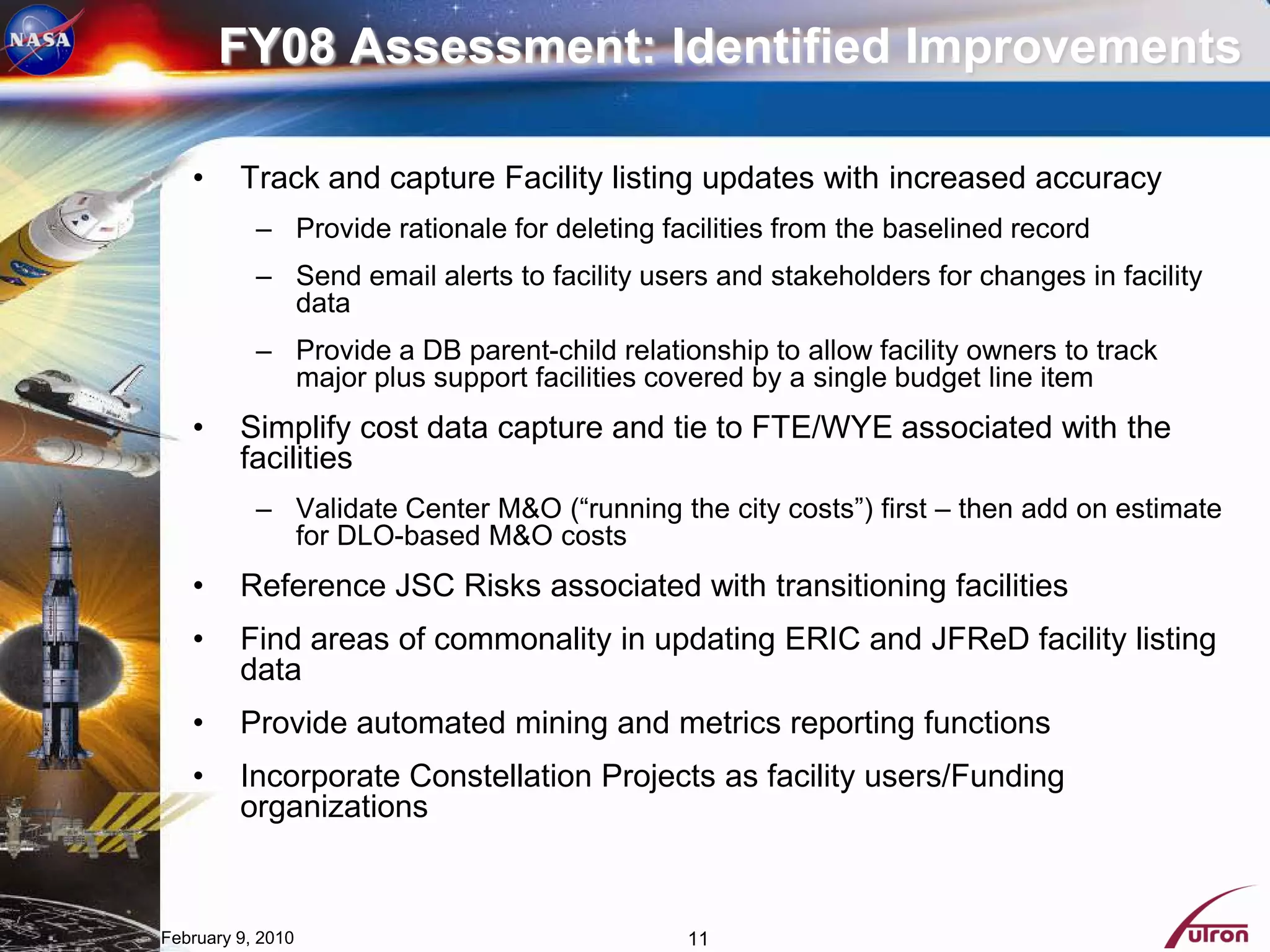 FY08 Assessment: Identified Improvements

   •     Track and capture Facility listing updates with increased accuracy
           – Provide rationale for deleting facilities from the baselined record
           – Send email alerts to facility users and stakeholders for changes in facility
             data
           – Provide a DB parent-child relationship to allow facility owners to track
             major plus support facilities covered by a single budget line item
   •     Simplify cost data capture and tie to FTE/WYE associated with the
         facilities
           – Validate Center M&O (“running the city costs”) first – then add on estimate
             for DLO-based M&O costs
   •     Reference JSC Risks associated with transitioning facilities
   •     Find areas of commonality in updating ERIC and JFReD facility listing
         data
   •     Provide automated mining and metrics reporting functions
   •     Incorporate Constellation Projects as facility users/Funding
         organizations


February 9, 2010                              11
 