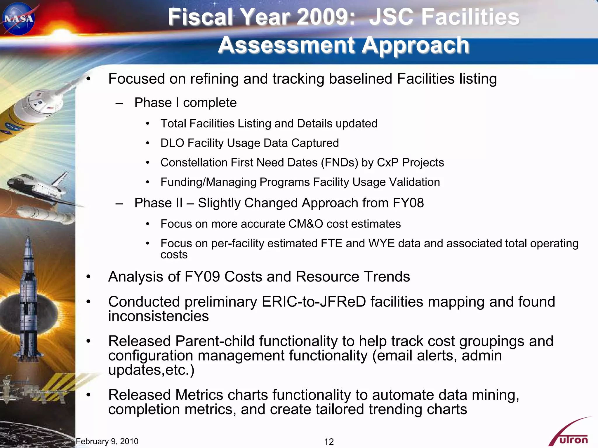Fiscal Year 2009: JSC Facilities
                           Assessment Approach
  •     Focused on refining and tracking baselined Facilities listing
          – Phase I complete
                   • Total Facilities Listing and Details updated
                   • DLO Facility Usage Data Captured
                   • Constellation First Need Dates (FNDs) by CxP Projects
                   • Funding/Managing Programs Facility Usage Validation
          – Phase II – Slightly Changed Approach from FY08
                   • Focus on more accurate CM&O cost estimates
                   • Focus on per-facility estimated FTE and WYE data and associated total operating
                     costs
  •     Analysis of FY09 Costs and Resource Trends
  •     Conducted preliminary ERIC-to-JFReD facilities mapping and found
        inconsistencies
  •     Released Parent-child functionality to help track cost groupings and
        configuration management functionality (email alerts, admin
        updates,etc.)
  •     Released Metrics charts functionality to automate data mining,
        completion metrics, and create tailored trending charts

February 9, 2010                                      12
 