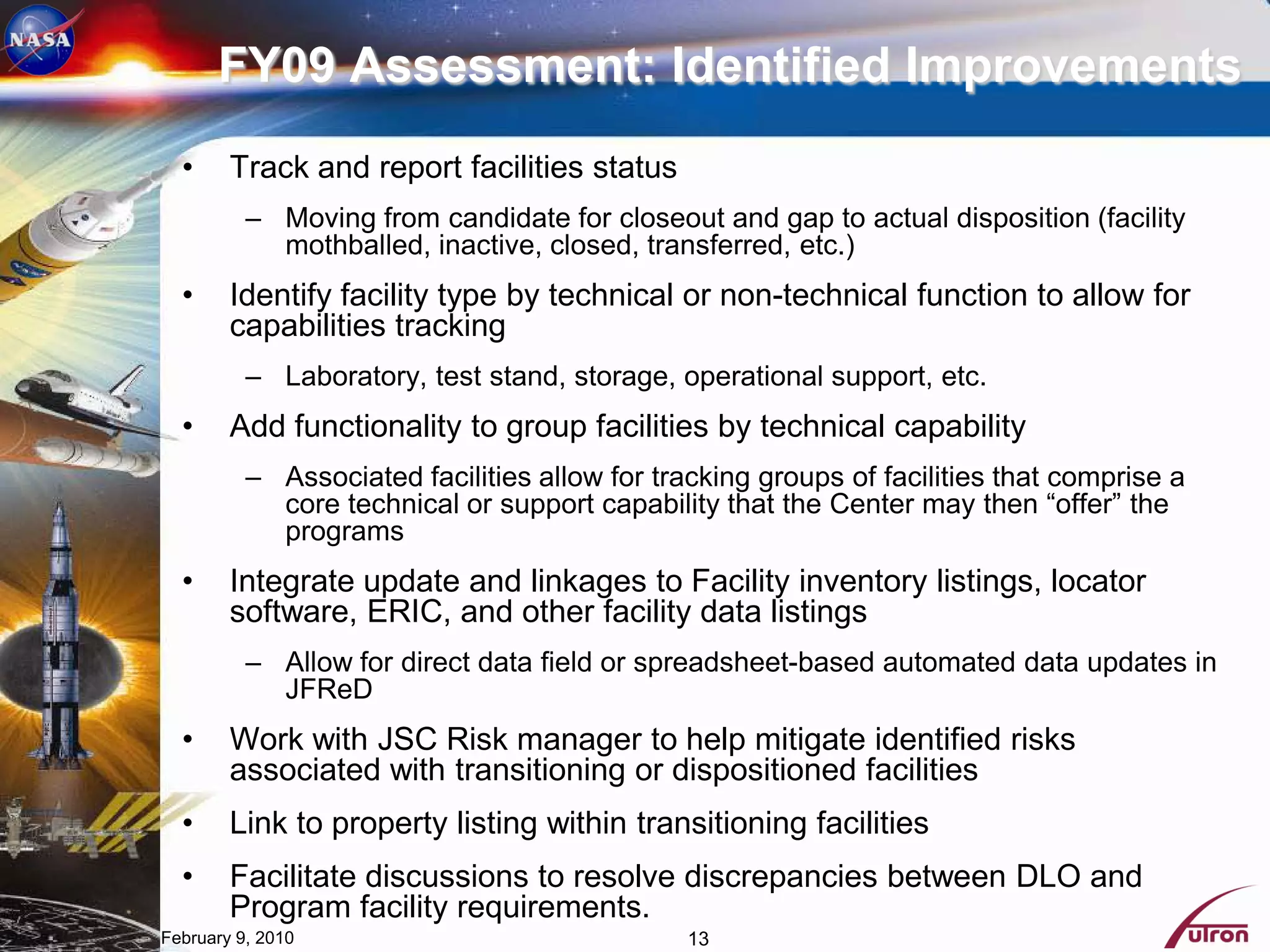 FY09 Assessment: Identified Improvements
  •     Track and report facilities status
          – Moving from candidate for closeout and gap to actual disposition (facility
            mothballed, inactive, closed, transferred, etc.)
  •     Identify facility type by technical or non-technical function to allow for
        capabilities tracking
          – Laboratory, test stand, storage, operational support, etc.
  •     Add functionality to group facilities by technical capability
          – Associated facilities allow for tracking groups of facilities that comprise a
            core technical or support capability that the Center may then “offer” the
            programs
  •     Integrate update and linkages to Facility inventory listings, locator
        software, ERIC, and other facility data listings
          – Allow for direct data field or spreadsheet-based automated data updates in
            JFReD
  •     Work with JSC Risk manager to help mitigate identified risks
        associated with transitioning or dispositioned facilities
  •     Link to property listing within transitioning facilities
  •     Facilitate discussions to resolve discrepancies between DLO and
        Program facility requirements.
February 9, 2010                               13
 
