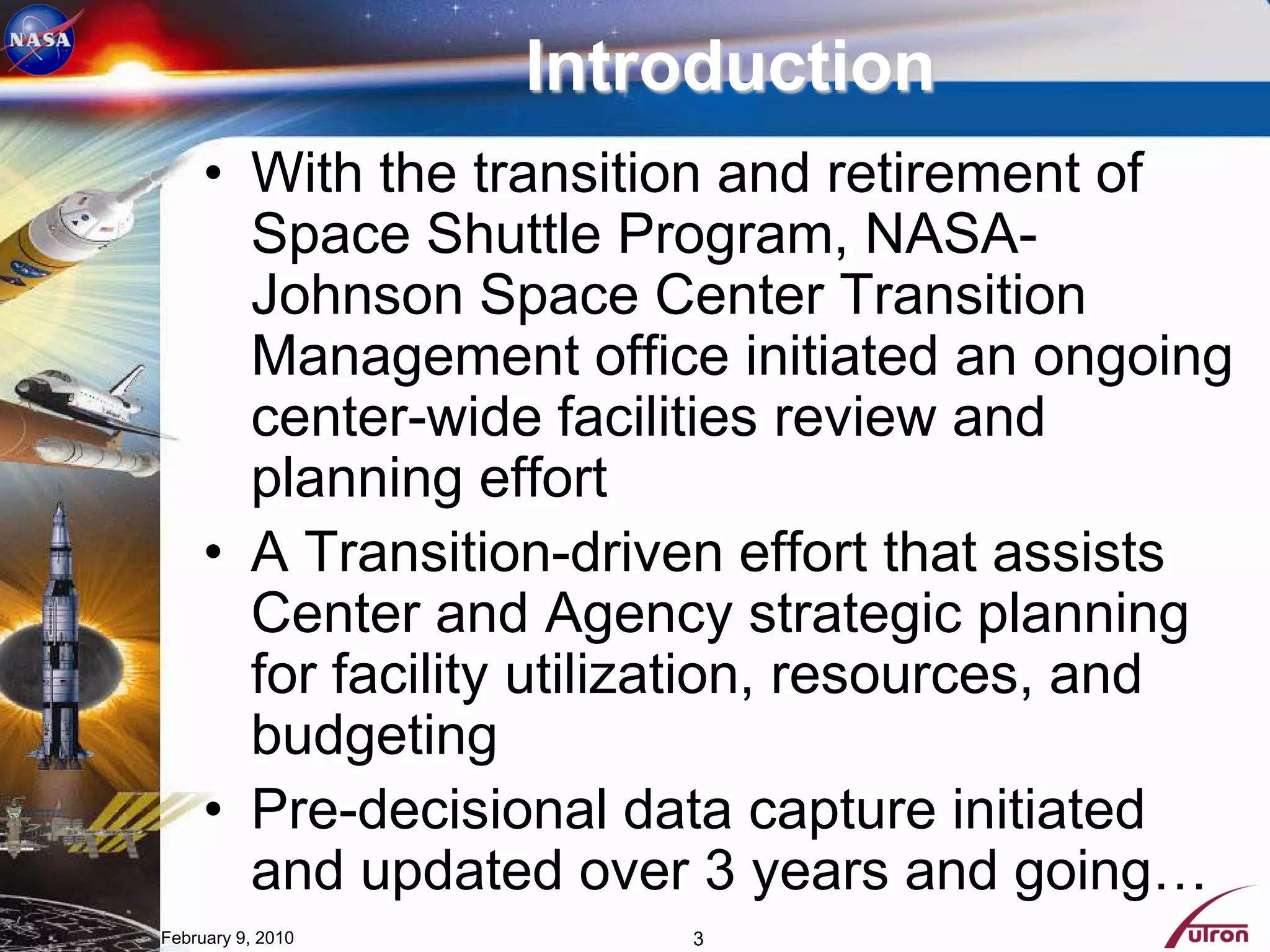 Introduction
     • With the transition and retirement of
       Space Shuttle Program, NASA-
       Johnson Space Center Transition
       Management office initiated an ongoing
       center-wide facilities review and
       planning effort
     • A Transition-driven effort that assists
       Center and Agency strategic planning
       for facility utilization, resources, and
       budgeting
     • Pre-decisional data capture initiated
       and updated over 3 years and going…
February 9, 2010        3
 