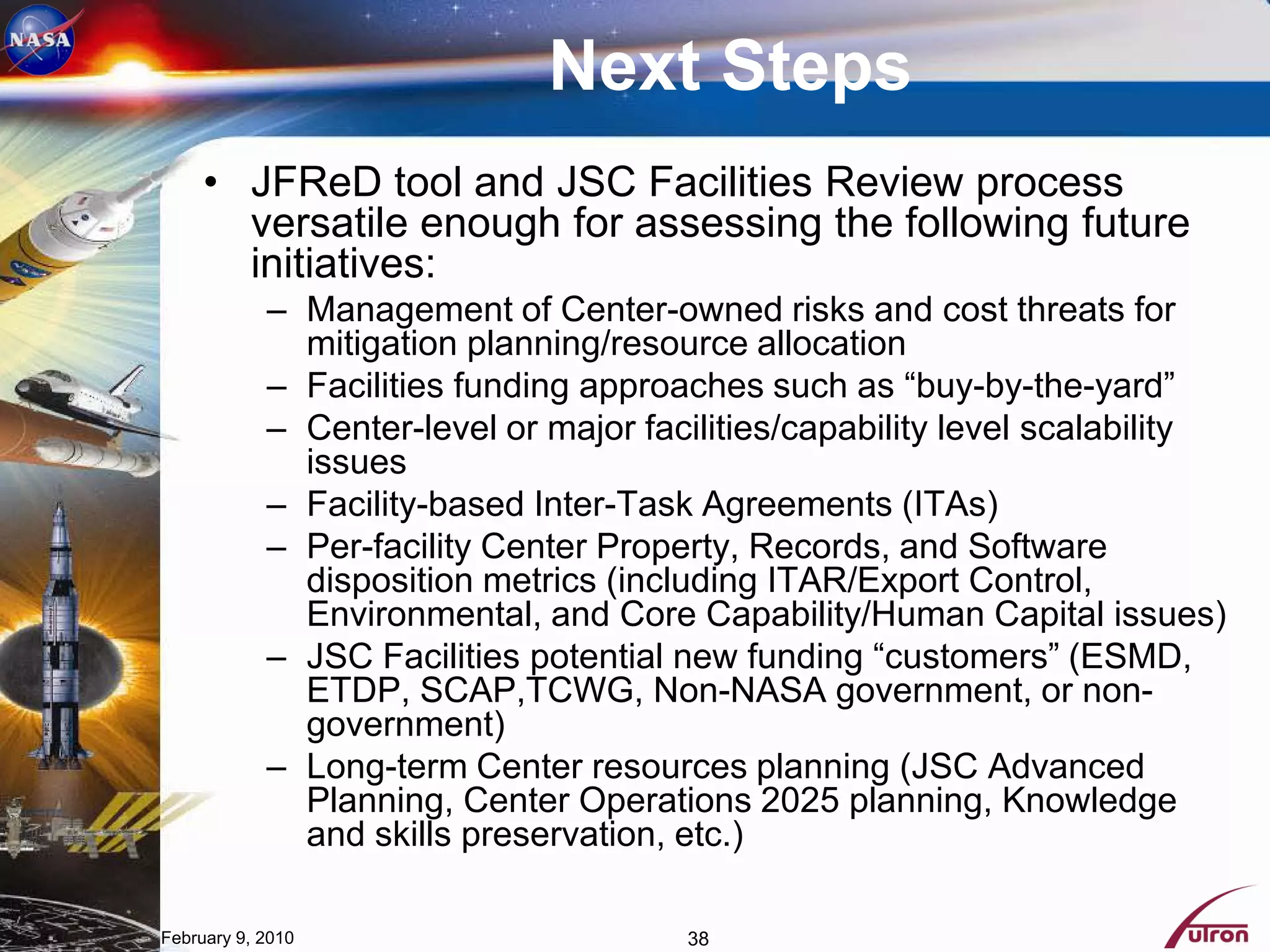 Next Steps
     • JFReD tool and JSC Facilities Review process
       versatile enough for assessing the following future
       initiatives:
            – Management of Center-owned risks and cost threats for
              mitigation planning/resource allocation
            – Facilities funding approaches such as “buy-by-the-yard”
            – Center-level or major facilities/capability level scalability
              issues
            – Facility-based Inter-Task Agreements (ITAs)
            – Per-facility Center Property, Records, and Software
              disposition metrics (including ITAR/Export Control,
              Environmental, and Core Capability/Human Capital issues)
            – JSC Facilities potential new funding “customers” (ESMD,
              ETDP, SCAP,TCWG, Non-NASA government, or non-
              government)
            – Long-term Center resources planning (JSC Advanced
              Planning, Center Operations 2025 planning, Knowledge
              and skills preservation, etc.)

February 9, 2010                       38
 