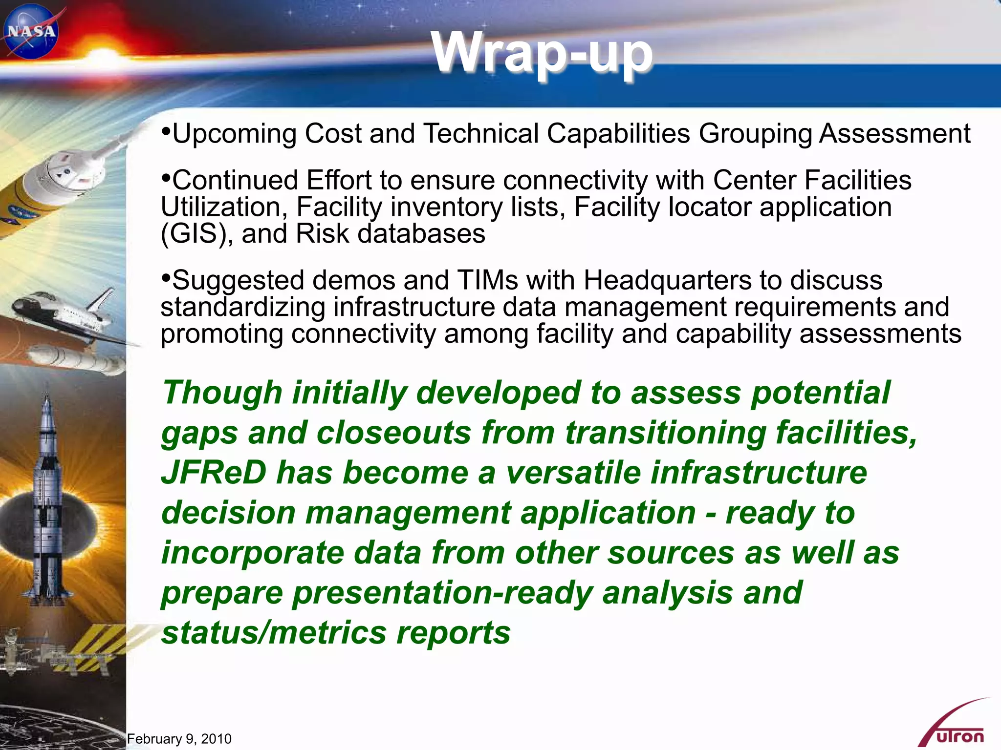 Wrap-up
     •Upcoming Cost and Technical Capabilities Grouping Assessment
     •Continued Effort to ensure connectivity with Center Facilities
     Utilization, Facility inventory lists, Facility locator application
     (GIS), and Risk databases
     •Suggested demos and TIMs with Headquarters to discuss
     standardizing infrastructure data management requirements and
     promoting connectivity among facility and capability assessments

     Though initially developed to assess potential
     gaps and closeouts from transitioning facilities,
     JFReD has become a versatile infrastructure
     decision management application - ready to
     incorporate data from other sources as well as
     prepare presentation-ready analysis and
     status/metrics reports


February 9, 2010
 